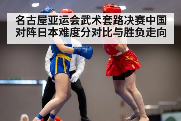 名古屋亚运会武术套路决赛中国对阵日本难度分对比与胜负走向