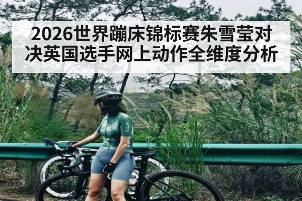 2026世界蹦床锦标赛朱雪莹对决英国选手网上动作全维度分析