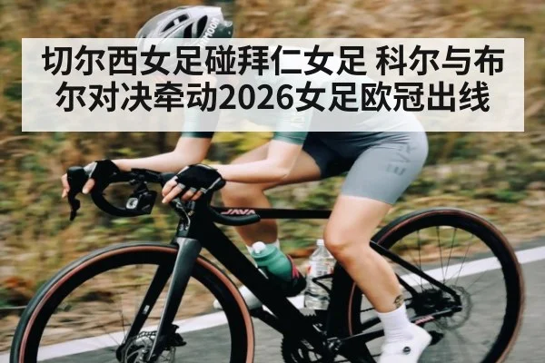 切尔西女足碰拜仁女足 科尔与布尔对决牵动2026女足欧冠出线