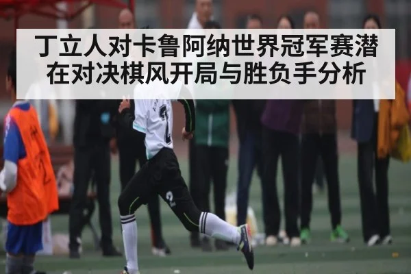 丁立人对卡鲁阿纳世界冠军赛潜在对决棋风开局与胜负手分析