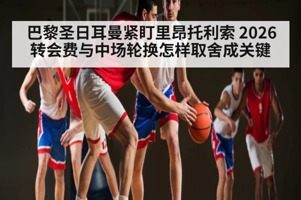 巴黎圣日耳曼紧盯里昂托利索 2026转会费与中场轮换怎样取舍成关键